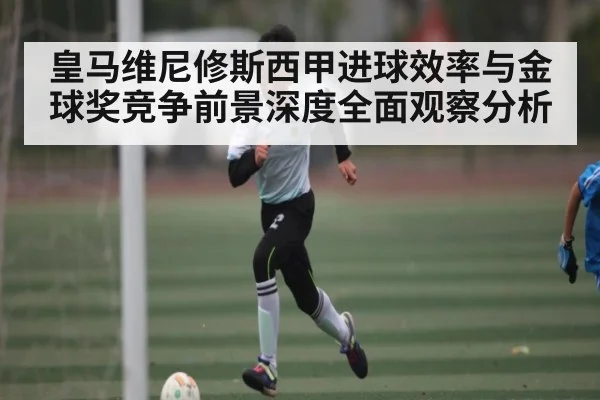皇马维尼修斯西甲进球效率与金球奖竞争前景深度全面观察分析